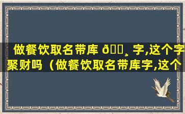 做餐饮取名带库 🌸 字,这个字聚财吗（做餐饮取名带库字,这个字聚财吗怎么取）